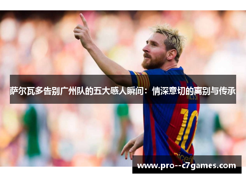 萨尔瓦多告别广州队的五大感人瞬间:情深意切的离别与传承 萨尔瓦多告别广州队的五大感人瞬间:情深意切的离别与传承