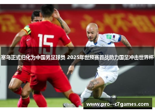 塞鸟正式归化为中国男足球员 2025年世预赛首战助力国足冲击世界杯